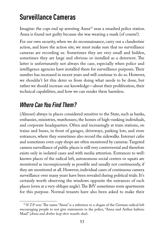 Surveillance Cameras  Imagine: the cops end up arresting Anna™ near a smashed police station, Anna is found not guilty because she was wearing a mask (of coursel),  For our own security, when we do reconnaissance, carry out a clandestine action, and leave the action site, we must make sure that no surveillance cameras are recording us. Sometimes they are very small and hidden, sometimes they are large and obvious or installed as a deterrent. The latter is unfortunately not always the case, especially when police and intelligence agencies have installed them for surveillance purposes. Their number has increased in recent years and will continue to do so. However, we shouldn’t let this deter us from doing what needs to be done, but rather we should increase our knowledge—about their proliferation, their technical capabilities, and how we can render them harmless.  Where Can You Find Them?  (Almost) always in places considered sensitive to the State, such as banks, cmbassies, ministrics, warchouses, the homes of high-ranking individuals, and corporate headquarters. Often and increasingly at train stations, on trains and buses, in front of garages, driveways, parking lots, and st entrances, where they sometimes also record the sidewalks. Internet cafe  and sometimes even copy shops are often monitored by cameras. Targeted camera surveillance of public places is still very controversial and therefore exists only in isolated cases and with media attention. Entrances to well- known places of the radical left, autonomous social centers or squats are monitored as inconspicuously as possible and usually not continuously, if they are monitored at all. However, individual cases of continuous camera surveillance over many years have been revealed during political trial. Its certainly worth obscrving the windows opposite the entrances of such places (even at a very oblique angle). The BfV sometimes rents apartments for this purpose. Normal tenants have also been asked to make their  “N.TB nte: The name “Anna”is 3 eference to a slogan of the German radical lef encouraging people to not give statements to the police, “Anna und Arthu haltens Maul® Gna and Arthu keep their mouths shut)  53 